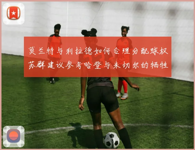 莫兰特与利拉德如何合理分配球权苏群建议参考哈登与米切尔的牺牲精神