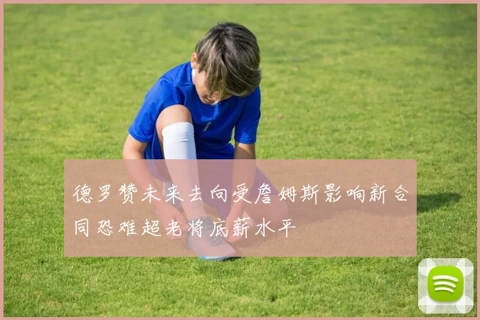 德罗赞未来去向受詹姆斯影响新合同恐难超老将底薪水平