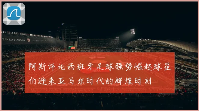 阿斯评论西班牙足球强势崛起球星们迎来亚马尔时代的辉煌时刻
