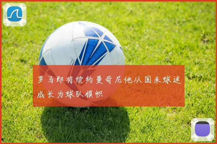 罗马即将续约曼奇尼他从国米球迷成长为球队旗帜