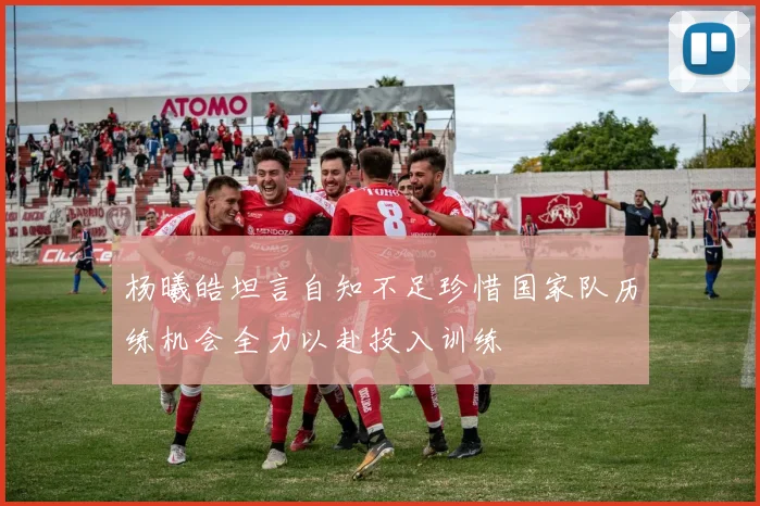 杨曦皓坦言自知不足珍惜国家队历练机会全力以赴投入训练