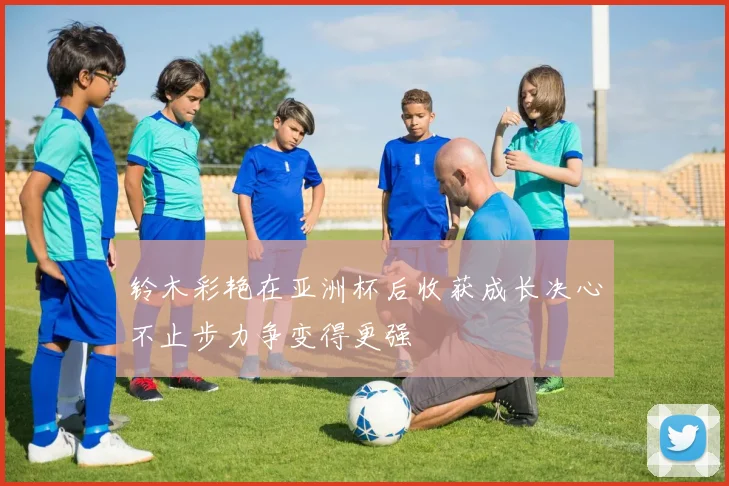铃木彩艳在亚洲杯后收获成长决心不止步力争变得更强