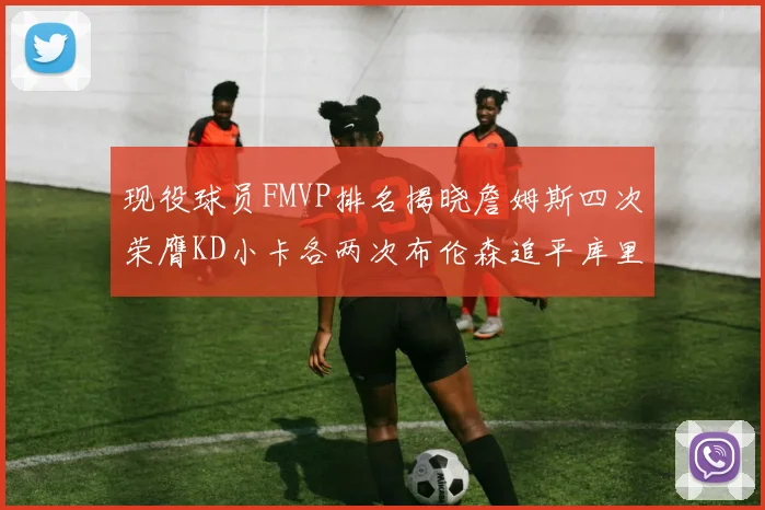 现役球员FMVP排名揭晓詹姆斯四次荣膺KD小卡各两次布伦森追平库里与约基奇