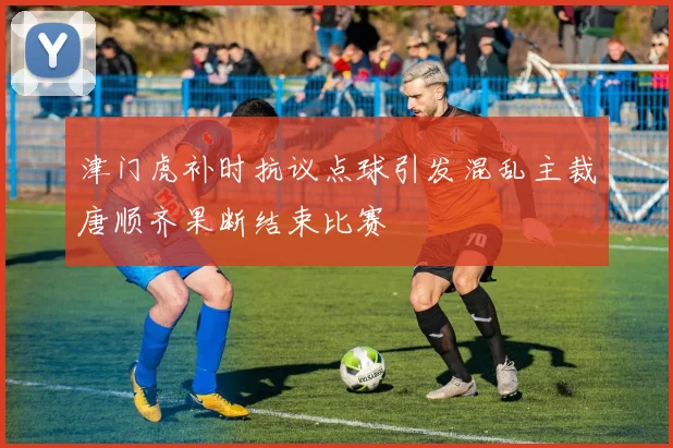 津门虎补时抗议点球引发混乱主裁唐顺齐果断结束比赛