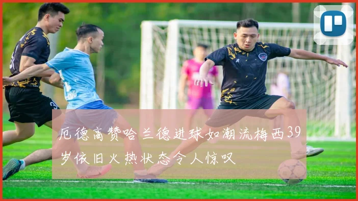厄德高赞哈兰德进球如潮流梅西39岁依旧火热状态令人惊叹