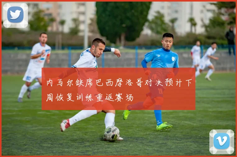 内马尔缺席巴西摩洛哥对决预计下周恢复训练重返赛场