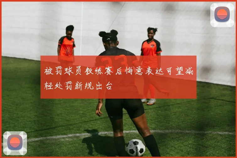 被罚球员教练赛后悔意表达可望减轻处罚新规出台