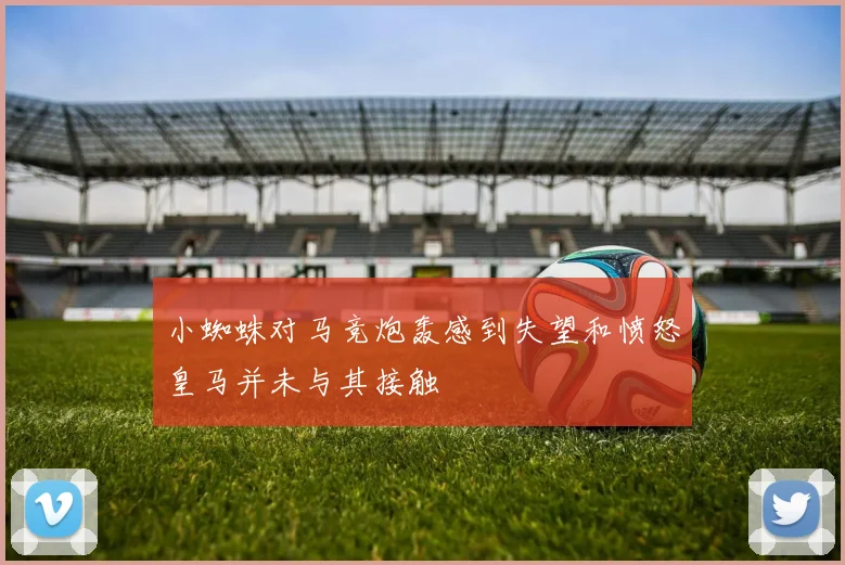 小蜘蛛对马竞炮轰感到失望和愤怒皇马并未与其接触