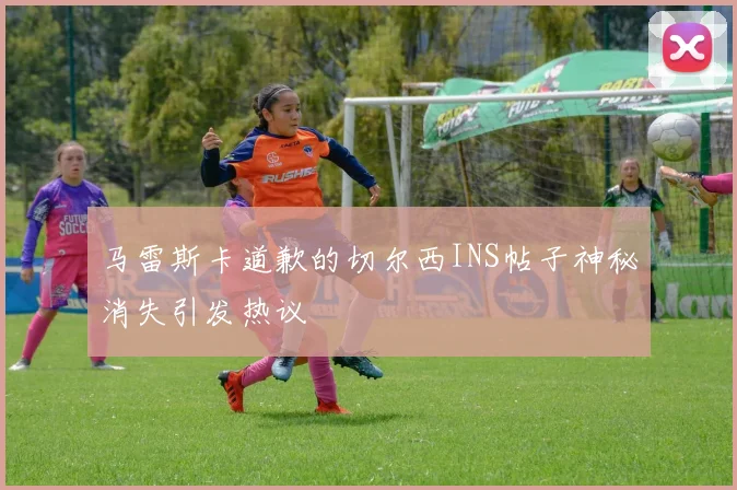 马雷斯卡道歉的切尔西INS帖子神秘消失引发热议