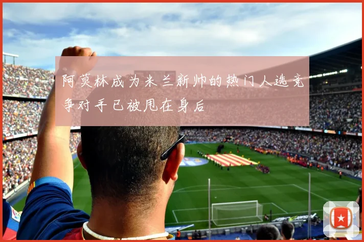 阿莫林成为米兰新帅的热门人选竞争对手已被甩在身后